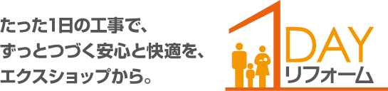 たった1日の工事で、ずっとつづく安心と快適を、エクスショップから。 1DAYリフォーム