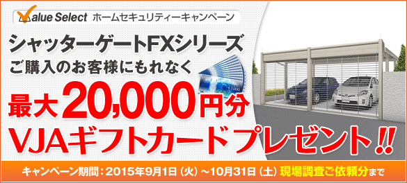 ValueSelectホームセキュリティーキャンペーン シャッターゲートFXシリーズ ご購入のお客様にもれなく最大20,000円分VJAギフトカード プレゼント!! キャンペーン期間:2015年9月1日(火)~10月31日(土)現場調査ご依頼分まで